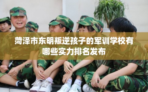 菏泽市东明叛逆孩子的军训学校有哪些实力排名发布