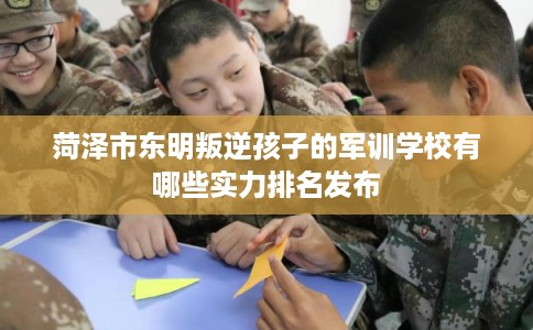 菏泽市东明叛逆孩子的军训学校有哪些实力排名发布