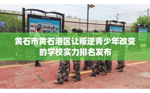 黄石市黄石港区让叛逆青少年改变的学校实力排名发布