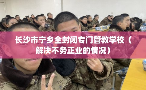 长沙市宁乡全封闭专门管教学校（解决不务正业的情况）