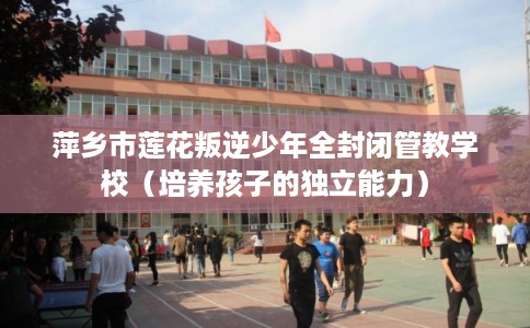 萍乡市莲花叛逆少年全封闭管教学校（培养孩子的独立能力）