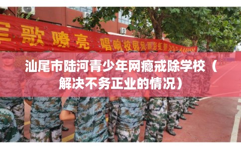 汕尾市陆河青少年网瘾戒除学校（解决不务正业的情况）