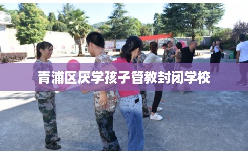 青浦区厌学孩子管教封闭学校