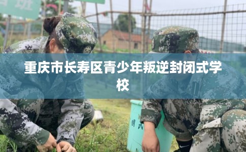 重庆市长寿区青少年叛逆封闭式学校