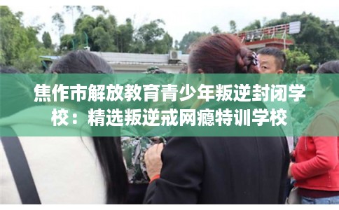 焦作市解放教育青少年叛逆封闭学校：精选叛逆戒网瘾特训学校