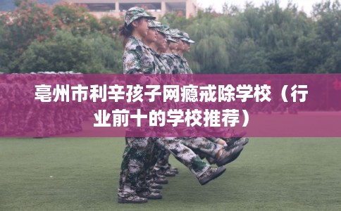 亳州市利辛孩子网瘾戒除学校（行业前十的学校推荐）
