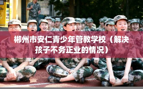 郴州市安仁青少年管教学校（解决孩子不务正业的情况）