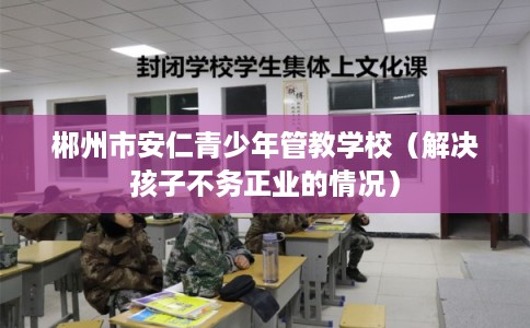郴州市安仁青少年管教学校（解决孩子不务正业的情况）