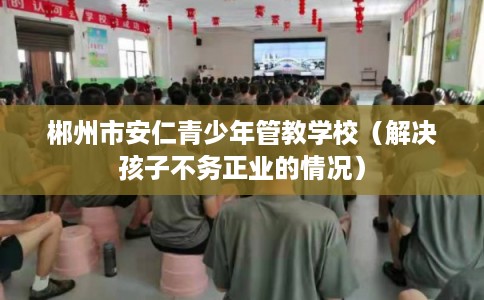 郴州市安仁青少年管教学校（解决孩子不务正业的情况）
