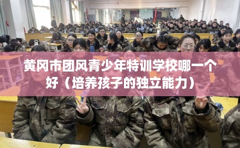 黄冈市团风青少年特训学校哪一个好（培养孩子的独立能力）