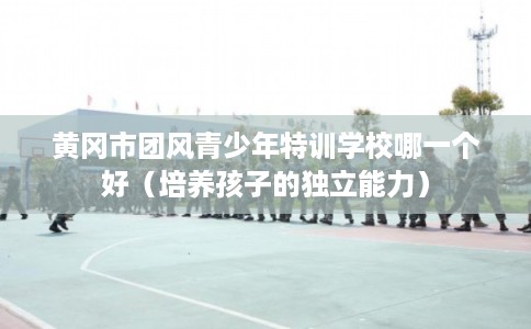 黄冈市团风青少年特训学校哪一个好（培养孩子的独立能力）