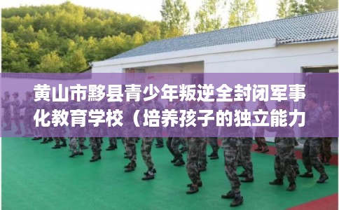 黄山市黟县青少年叛逆全封闭军事化教育学校（培养孩子的独立能力）