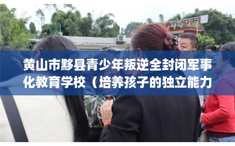 黄山市黟县青少年叛逆全封闭军事化教育学校（培养孩子的独立能力）