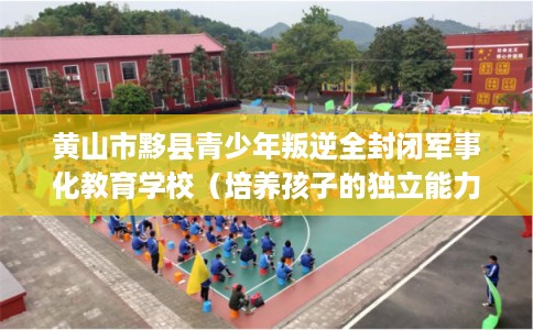 黄山市黟县青少年叛逆全封闭军事化教育学校（培养孩子的独立能力）