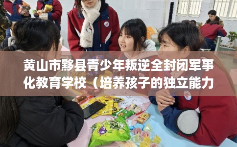 黄山市黟县青少年叛逆全封闭军事化教育学校（培养孩子的独立能力）