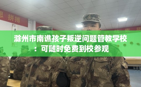 滁州市南谯孩子叛逆问题管教学校：可随时免费到校参观