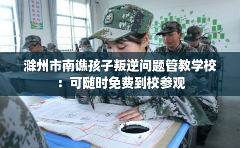 滁州市南谯孩子叛逆问题管教学校：可随时免费到校参观