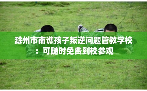 滁州市南谯孩子叛逆问题管教学校：可随时免费到校参观