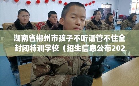 湖南省郴州市孩子不听话管不住全封闭特训学校（招生信息公布2025年）