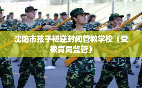 沈阳市孩子叛逆封闭管教学校（受教育局监管）