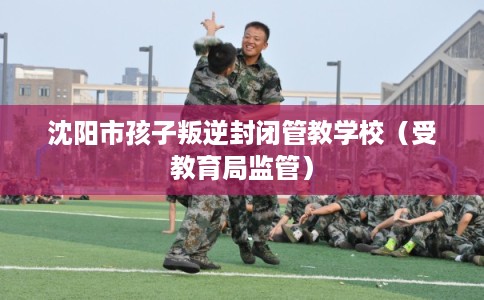 沈阳市孩子叛逆封闭管教学校（受教育局监管）