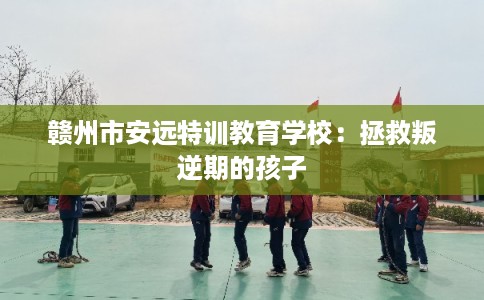 赣州市安远特训教育学校：拯救叛逆期的孩子
