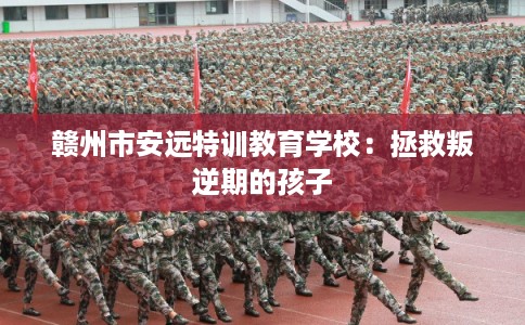 赣州市安远特训教育学校：拯救叛逆期的孩子