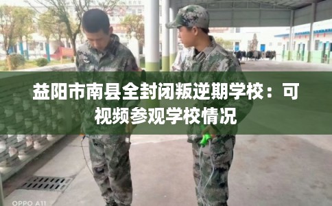 益阳市南县全封闭叛逆期学校：可视频参观学校情况