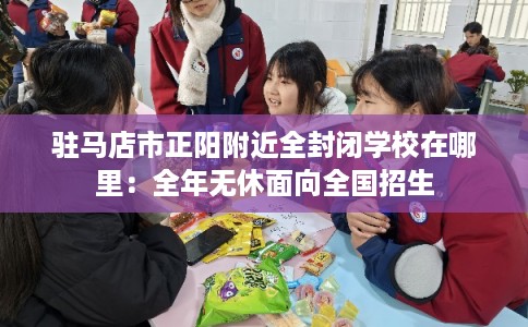 驻马店市正阳附近全封闭学校在哪里：全年无休面向全国招生