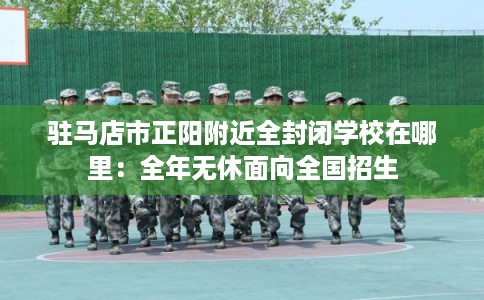 驻马店市正阳附近全封闭学校在哪里：全年无休面向全国招生