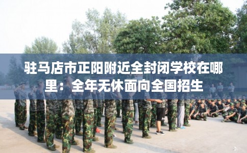 驻马店市正阳附近全封闭学校在哪里：全年无休面向全国招生