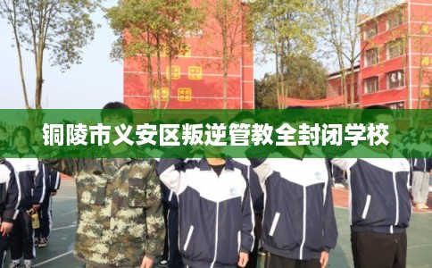 铜陵市义安区叛逆管教全封闭学校