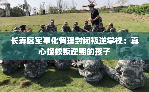 长寿区军事化管理封闭叛逆学校：真心挽救叛逆期的孩子