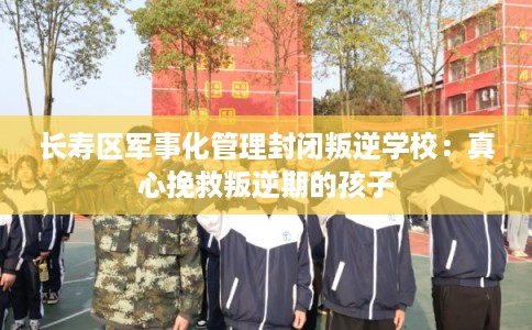 长寿区军事化管理封闭叛逆学校：真心挽救叛逆期的孩子