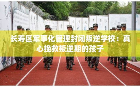 长寿区军事化管理封闭叛逆学校：真心挽救叛逆期的孩子