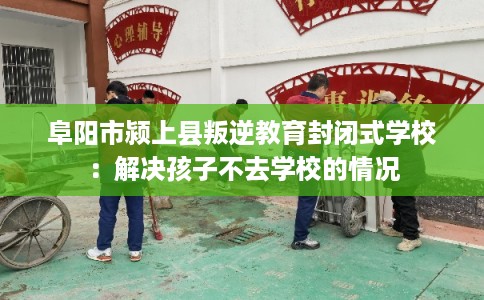 阜阳市颍上县叛逆教育封闭式学校：解决孩子不去学校的情况
