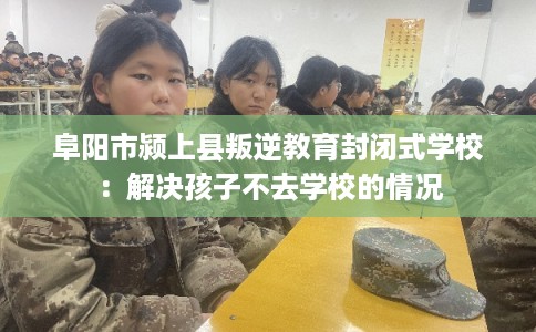 阜阳市颍上县叛逆教育封闭式学校：解决孩子不去学校的情况