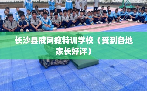 长沙县戒网瘾特训学校（受到各地家长好评）