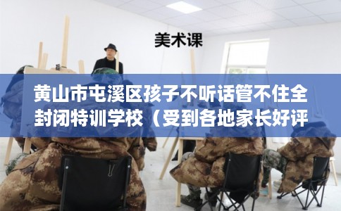 黄山市屯溪区孩子不听话管不住全封闭特训学校（受到各地家长好评）