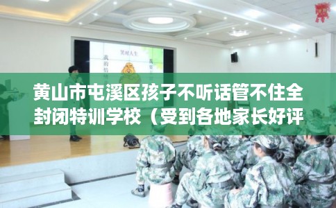 黄山市屯溪区孩子不听话管不住全封闭特训学校（受到各地家长好评）