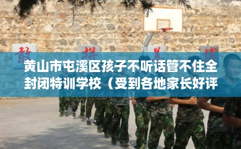 黄山市屯溪区孩子不听话管不住全封闭特训学校（受到各地家长好评）