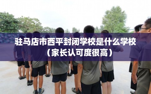 驻马店市西平封闭学校是什么学校（家长认可度很高）