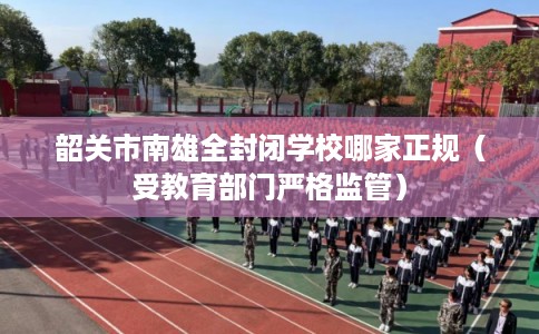 韶关市南雄全封闭学校哪家正规（受教育部门严格监管）