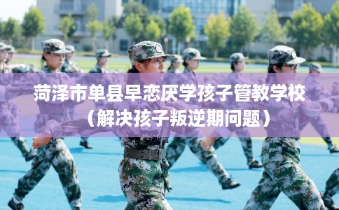 菏泽市单县早恋厌学孩子管教学校（解决孩子叛逆期问题）