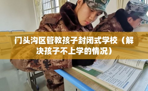 门头沟区管教孩子封闭式学校（解决孩子不上学的情况）