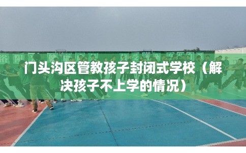 门头沟区管教孩子封闭式学校（解决孩子不上学的情况）