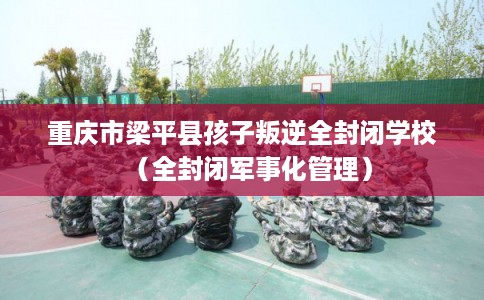 重庆市梁平县孩子叛逆全封闭学校（全封闭军事化管理）