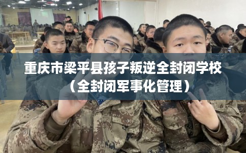 重庆市梁平县孩子叛逆全封闭学校（全封闭军事化管理）