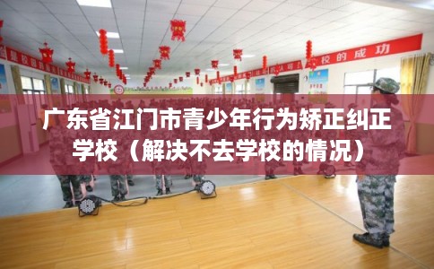 广东省江门市青少年行为矫正纠正学校（解决不去学校的情况）