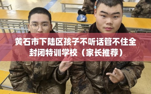 黄石市下陆区孩子不听话管不住全封闭特训学校（家长推荐）